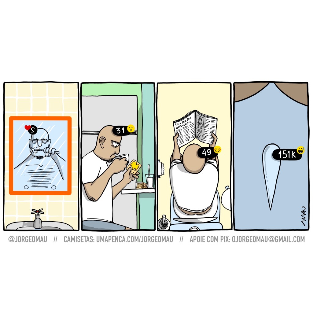 tirinha em quatro quadros - 1°- Sobre a parede de azulejos amarelos, o espelho de moldura laranja do banheiro, a pia com a torneira aberta. Refletido no espelho, um careca, olhos inchados, escova os dentes. 2°- Visto de perfil, sentado em frente a um balcão, bebe numa xícara, enquanto segura um biscoito quadrado com requeijão. Há uma geladeira ao fundo e o pacote de biscoito e o pote de requeijão com uma faca sobre o balcão. 3°- visto de cima, segurando uma revista onde se lê o título “seja uma boa influência”, está sentado no vaso sanitário. Avista-se o rolo de papel higiênico à esquerda e o lixo à direita. 4°- uma gota se projeta para cima. Em cada quadro há um detalhe, um contador, como aparecem nos ícones dos apps do celular, quando há atividades ainda não vistas. 1°- na cabeça, invertido na imagem do espelho, 2 + coração. 2°- também na cabeça, 31 + emoji surpreso. 3°- ainda na cabeça, 49 + emoji sorrindo envergonhado. 4°- agora na gota que sobe, 151k + emoji rindo de nervoso.