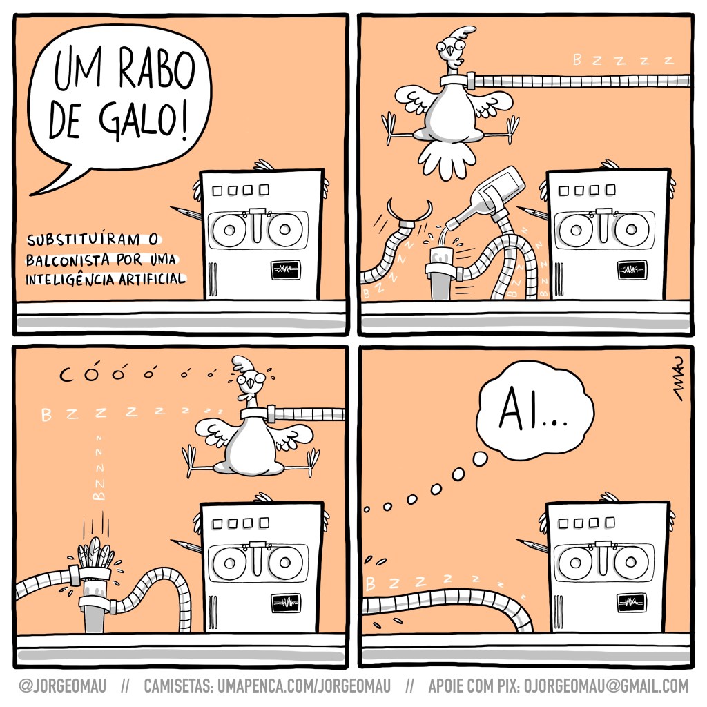 tirinha em quatro quadros. 1°- Alguém pede: um rabo de galo! No lugar do balconista, está uma máquina, rolos de fita no lugar de olhos, calva e com um lápis atrás da orelha (?) e ao lado da máquina o texto: trocaram o balconista por uma inteligência artificial. 2°- no alto surge um braço robótico, segurando um galo e à esquerda da máquina, outros três braços surgem, um segurando um copo, outro com uma garrafa, servindo no copo e um terceiro indo em direção ao galo. 3°- o braço que segura o galo vai-se embora para a direita do quadro, o galo está sem as penas do rabo, o que ia em direção ao galo, enfia suas penas dentro do copo e o outro ainda segura o drink. 4° não se vê mais o copo, apenas o braço que o segura, esticado e servindo o drink para quem pediu e está pensando: ai…