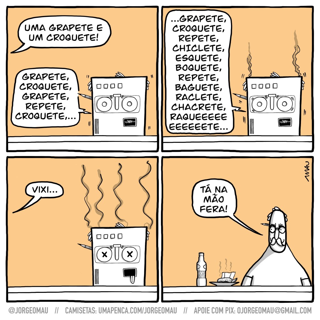 tirinha em quatro quadros - 1°- Alguém pede: uma grapete é um croquete! a inteligência artificial que atende o balcão, rolos de fita no lugar de olhos, calva e com um lápis atrás da orelha (?), repete: grapete, croquete, grapete, repete, grapete,… 2°- A máquina não está bem, há fumaça saindo dela, e continua travada: grapete, croquete, repete, chiclete, esquete, boquete, repete, baguete, raclete, chacrete, raqueeeeete… 3°- a máquina morreu, língua de fora, seus olhos de rolo de fita tem um “X” em cada um. Quem fez o pedido lamenta: vixi…  4°- reaparece o balconista, sorrindo, calvo de bigode e com um lápis atrás da orelha: tá na mão fera!. Sobre o balcão há uma garrafa pequena e um prato com um croquete num guardanapo e uma fatia de limão. 