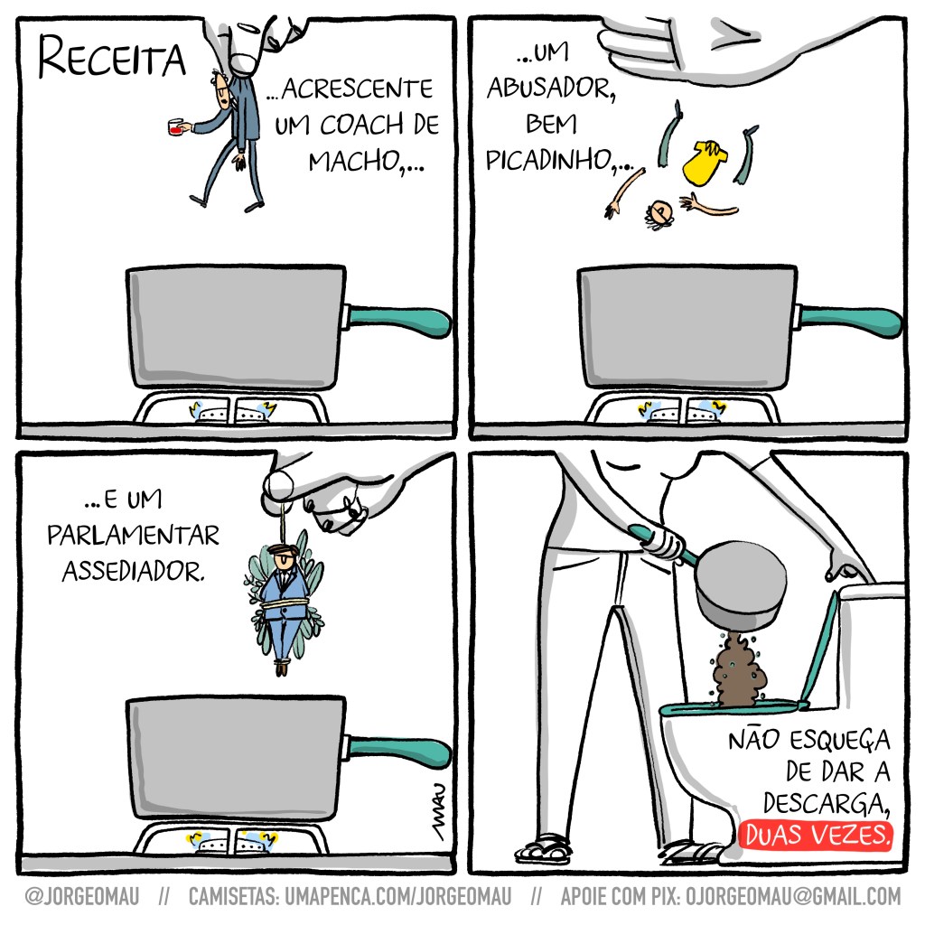 quadrinho em quatro quadros - 1° quadro, acima à esquerda o título: receita. uma mão segura sobre uma panela de cabo verde ao fogo, um pequeno homem, calvo, de terno e segurando um drinque vermelho. ao lado o texto: …acrescente um coach de macho… 2° quadro, à esquerda o texto: …um abusador, bem picadinho,… uma mão espalmada despeja uma cabeça, duas pernas, dois braços e o tronco de um homem que vestia calças e uma polo amarela, dentro da panela. 3° quadro, ao lado do texto “…é um parlamentar assediador”, um mão coloca na panela um amarrado de ervas que inclui um pequeno homem de terno junto às ervas. 4° quadro, a mulher, dona das mãos dos quadros anteriores, despeja o conteúdo da panela no vaso sanitário, uma massa disforme que parece um cocozão, enquanto aciona a descarga da caixa acoplada. abaixo à direita o texto: não esqueça de dar a descarga, duas vezes.