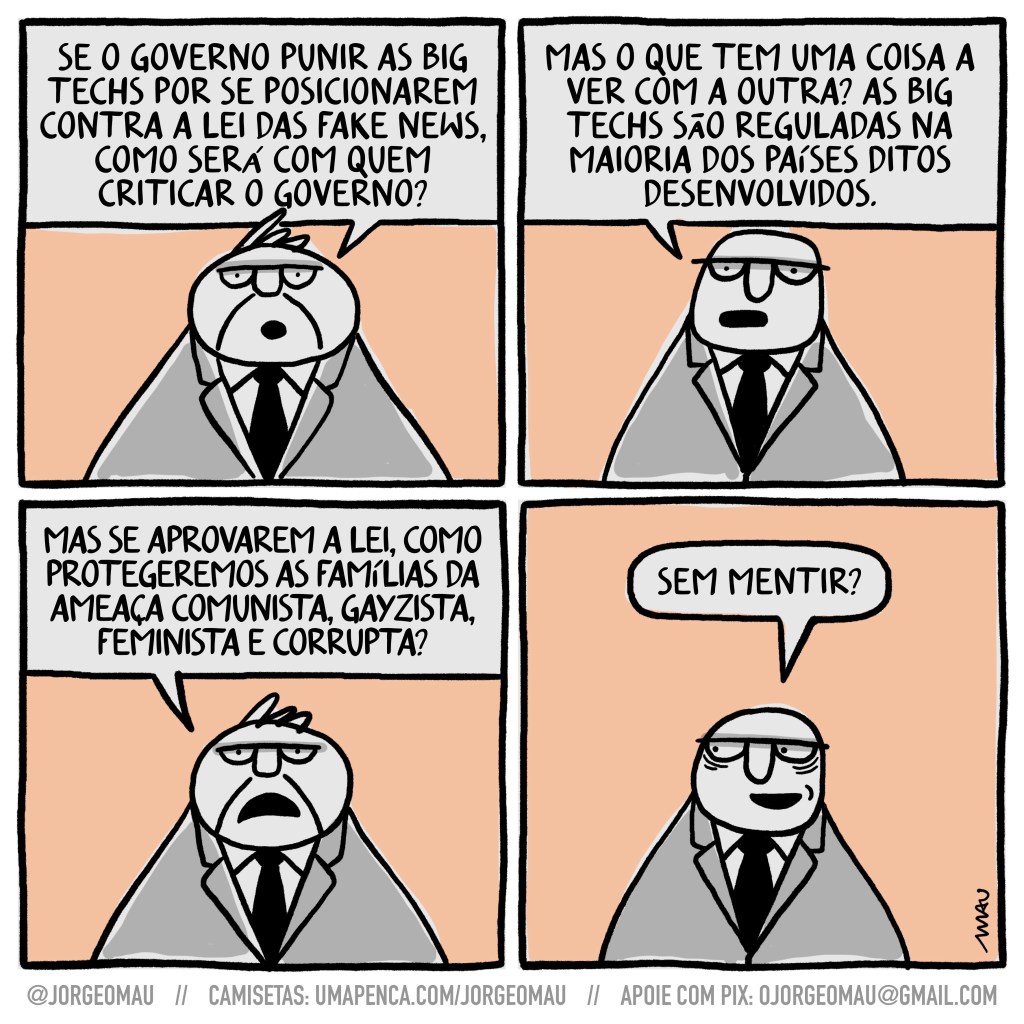 charge em quatro quadros - 1º quadro, um homem de cavanhaque e terno questiona: se o governo punir as big techs por se posicionarem contra a lei das fake news, como será com quem criticar o governo? 2º quadro, o outro cara, também metido num terno, pergunta e responde: mas o que tem uma coisa a ver com a outra? as big techs são reguladas na maioria dos países ditos desenvolvidos. 3º quadro, o do cavanhaque faz outra pergunta: mas se aprovarem a lei, como protegeremos as famílias da ameaça comunista, gayzista, feminista e corrupta? 4º quadro, o outro responde com outra pergunta: sem mentir?