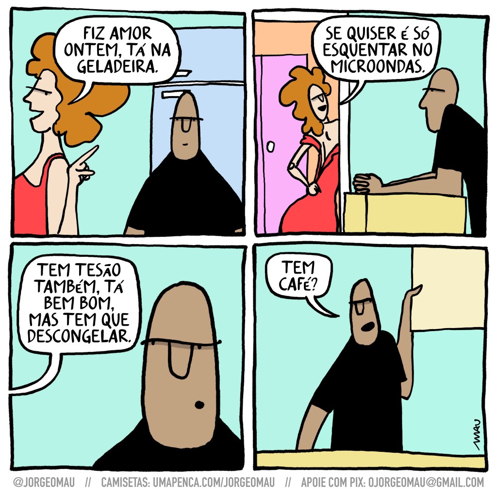 tirinha em quatro quadros - 1º quadro, o casal chega em cada, ela aponta pra geladeira e diz: fiz amor ontem, tá na geladeira. 2º quadro, ela passa por uma porta, abrindo o zíper nas costas do vestido vermelho. ele está debruçado sobre o balcão da cozinha. ela continua: se quiser é só esquentar no microondas. 3º quadro, close no rosto dele olhando de lado, ela continua: tem tesão também, tá bem bom, mas tem que descongelar. 4º quadro, ele abrindo a porta do armário da cozinha: tem café?