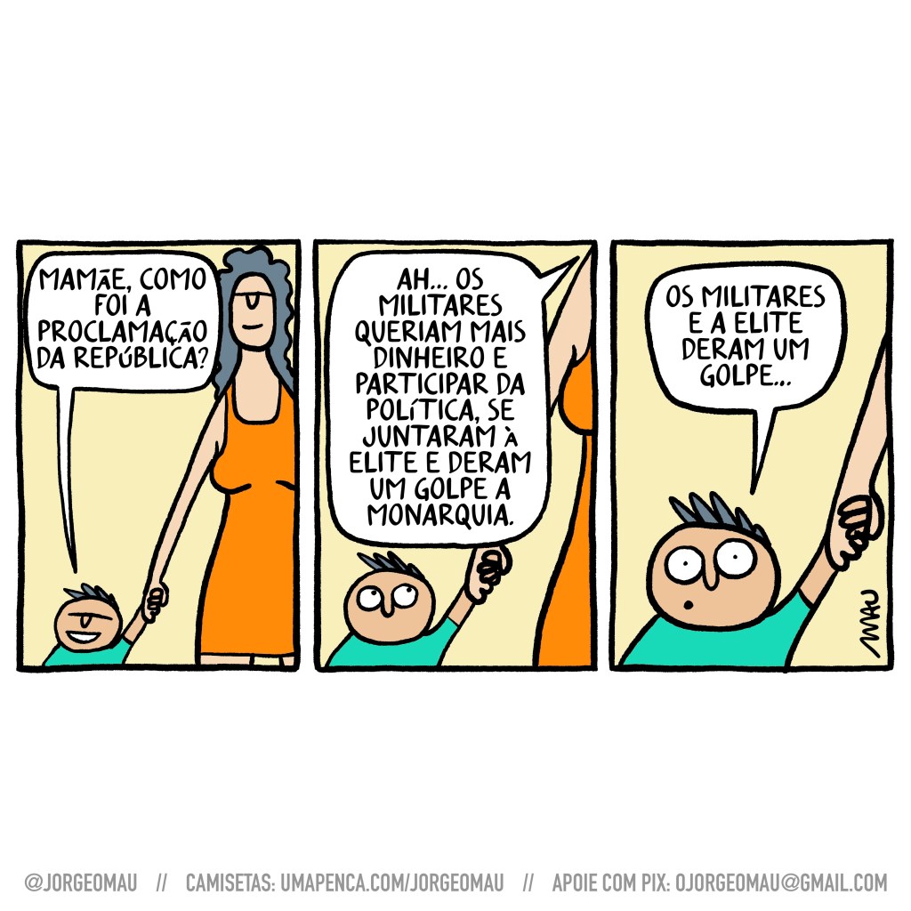tirinha em três quadros - 1º quadro, a mãe vem segurando o filho pela mão. o menino pergunta: mamãe, como foi a proclamação da república? 2º quadro, a mãe explica ao menino atento: ah… os militares queriam mais dinheiro e participar da política, se juntaram à elite e deram um golpe na monarquia. 3º quadro, o menino, de olhos arregalados: os militares e a elite deram um golpe…