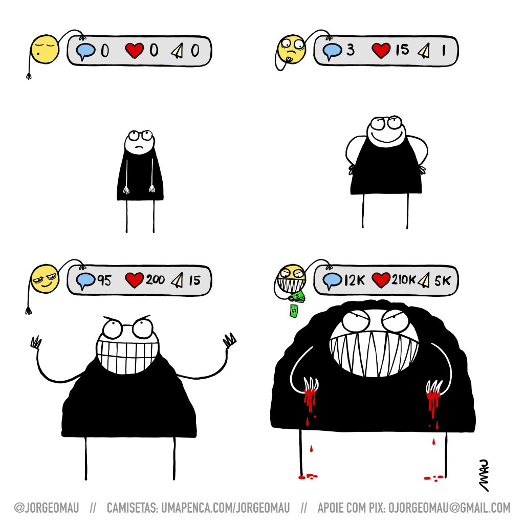 tirinha em quatro quadros - 1º quadro, um emoticon, cochilando, segura um display com três ícones: mensagem, curtida e compartilhamento. abaixo dele um usuário olha, frustrado, o display que tem todos os itens zerados. 2º quadro, o emoticon, que segura o display, olha interessado para o usuário que sorri enquanto observa uma pequena quantidade de interações no display. 3º quadro, o emoticon sorri mal intencionado, observando o usuário, que aumentou de tamanho, ri com as mãos levantadas pro céu e tem um olhar maldoso. 4º quadro, o usuário está enorme, monstruoso, e tem sangue nas mãos. o display apresenta números na casa dos milhares e o emoticon, tem um sorriso de dentes pontiagudos, olhos malvados e um bolo de dinheiro na mão.