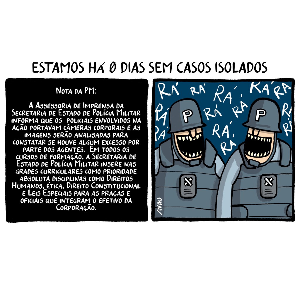 charge em dois quadros - sob o título: estamos há 0 dias sem casos isolados. 1º quadro, todo negro com letras brancas que dizem: Nota da PM: A Assessoria de Imprensa da Secretaria de Estado de Polícia Militar informa que os policiais envolvidos na ação portavam câmeras corporais e as imagens serão analisadas para constatar se houve algum excesso por parte dos agentes. Em todos os cursos de formação, a Secretaria de Estado de Polícia Militar insere nas grades curriculares como prioridade absoluta disciplinas como Direitos Humanos, Ética, Direito Constitucional e Leis Especiais para as praças e oficiais que integram o efetivo da Corporação. 2º quadro, dois policiais fardados gargalham.