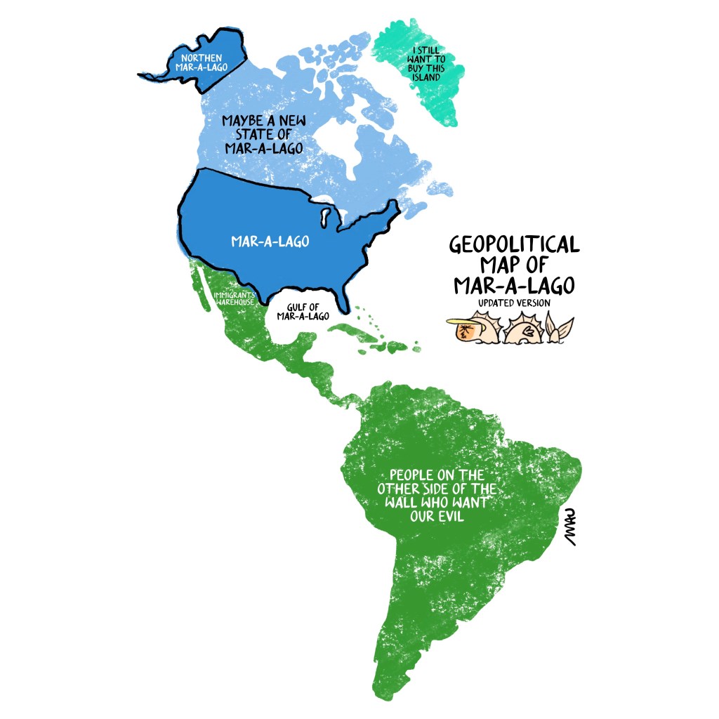 english / português

Cartoon: Under the title “Geopolitical Map of Mar-A-Lago, updated version” there is a map of the American continent. On it, the United States is labeled as “Mar-A-Lago,” Canada as “Maybe a New State of Mar-A-Lago,” Greenland as “I still Want to Buy This Island,” the Gulf of Mexico as “Gulf of Mar-A-Lago”, below the mexican border there’s a label “immigrants’s warehouse” and Mexico, Central, and South America as “People of the Other Side of the Wall Who wants our evil.” Below the title, there is a sea serpent with Trump’s head.

Desenho: Sob o título "Mapa Geopolítico de Mar-A-Lago, versão atualizada", há um mapa do continente americano. Nele, os Estados Unidos são rotulados como "Mar-A-Lago", o Canadá como "Talvez um novo estado de Mar-A-Lago", a Groenlândia como "Eu ainda quero comprar esta ilha", o Golfo do México como "Golfo de Mar-A-Lago", abaixo da fronteira mexicana há uma etiqueta "armazém dos imigrantes" e México, América Central e do Sul como "Pessoas do outro lado do muro que quer o nosso mal." Abaixo do título, há uma serpente de mar com a cara do trump.