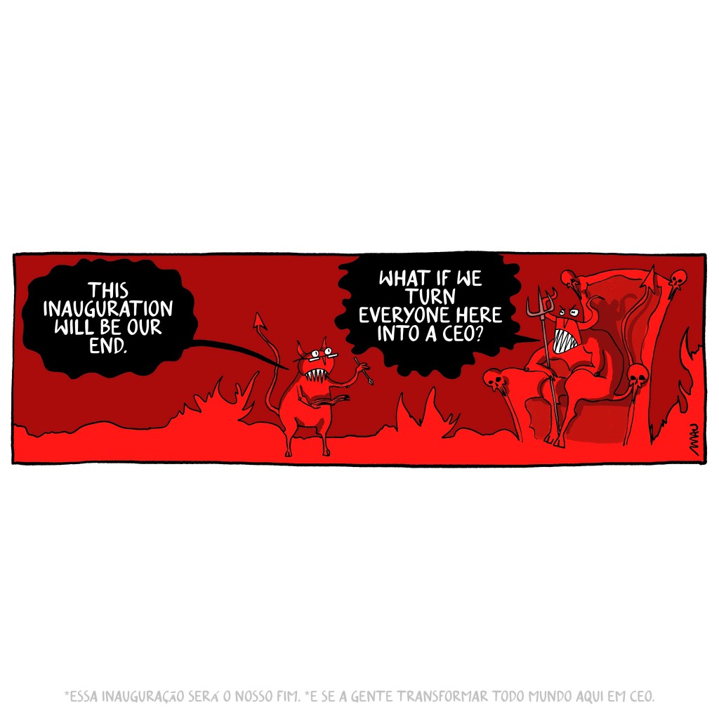 english / português 

Cartoon: A demon, carrying a notebook and a pen, says to the devil, “This inauguration will be our end.” The devil, sitting on his throne and holding his trident, asks the demon, “What if we turn everyone here into a CEO?”

cartum: um demônio, que carrega um caderno e uma caneta, fala ao diabo, “essa inauguração será o nosso fim.” o diabo em seu trono, segurando seu tridente, pergunta ao demônio, “e se a gente transformar todo mundo aqui em CEO?