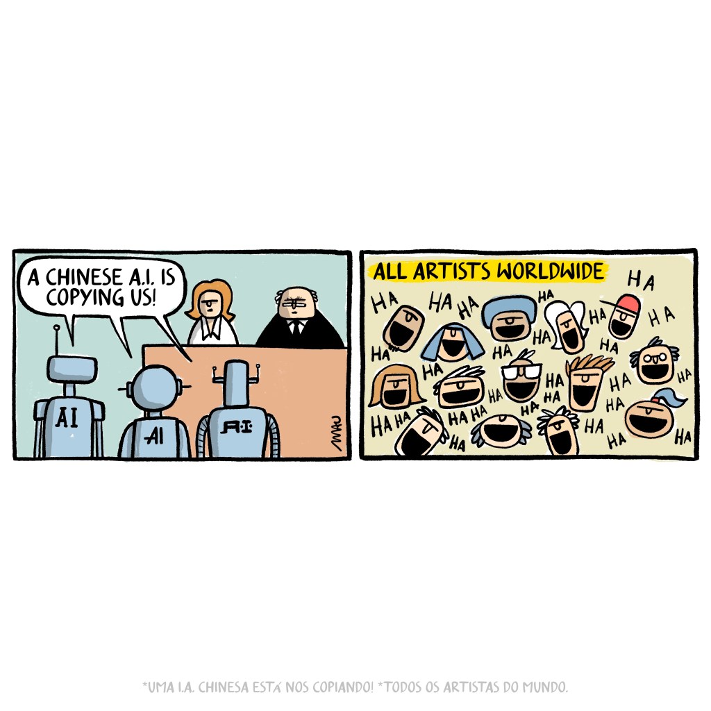 english / português

cartoon in two frames: 1° frame, three robots that have the inscription "A.I." on the back, complain to a man and a woman who are behind a big table, "a Chinese A.I. is copying us!". 2° frame, under the title "all the artists worldwide" several heads of men and women are laughing.

charge em dois quadros: 1° quadro, três robôs que tem a inscrição “A.I.” nas costas, reclamam para um homem e uma mulher que estão atrás de uma grande mesa, “uma I.A. chinesa está nos copiando!”. 2° quadro, sob o título “todos os artistas do mundo” várias cabeças de homens e mulheres estão gargalhando.