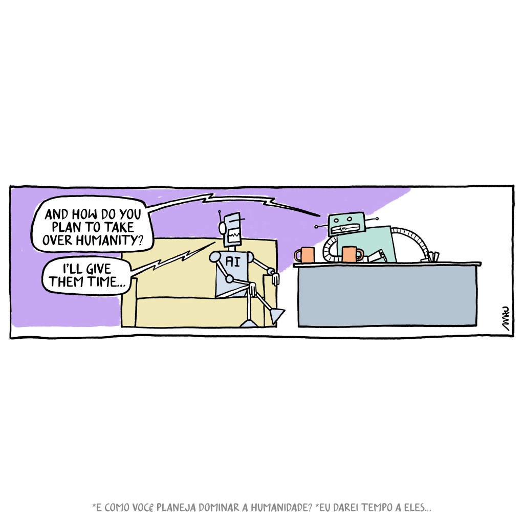 english / português 

cartoon: two robots are in a talk show, sitting on a couch the guest has an “A.I.” painted in his chest and the interviewer, another robot, ask him, “and how do you plan to take over humanity?” The A.I. robot answer, “I’ll give them time…”

Cartum: dois robôs estão em um talk show, sentado em um sofá o convidado tem um "AI" pintado no peito e o entrevistador, outro robô, pergunta-lhe, "e como você planeja dominar a humanidade?" O robô A.I. responde: "Eu vou darei tempo a eles..."