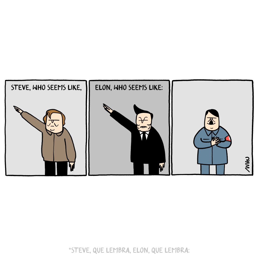 English / Português 

Political Cartoon with three squares: 1, under the title “Steve, who seems like,” is Steve Bannon performing a Nazi salute. 2, under the title “Elon, who seems like:” are Elon Musk performing a Nazi salute. 3, Adolf Hitler is smiling, hands clasped over his heart.

Charge em três quadros: 1°, sob o texto, “Steve, que lembra,” está Steve Bannon fazendo a saudação nazista. 2°, sob o texto, “Elon, que lembra:” está Elon Musk fazendo a saudação nazista. 3°, Hitler está sorrindo com as mãos sobre o coração.