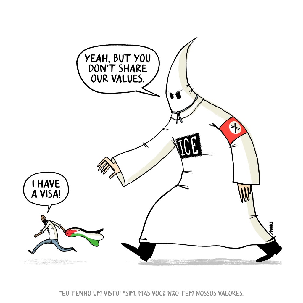 English / Português

Political cartoon: A giant KKK figure, wearing a red armband with a white circle containing an "X" inside and a sign on his chest that reads "ICE," is trying to catch a man carrying a Palestinian flag in his hand. The man says, "I have a visa!" The giant replies, "Yeah, but you don’t share our values.”

Charge: Um cara da KKK gigante, com uma faixa vermelha no braço com um círculo branco e um “X” no meio e um ICE no peito (Serviço de imigração e controle aduaneiro do EUA), corre atrás de um homem que carrega uma bandeira palestina. O homem diz, “Eu tenho visto!” e o gigante responde, “Sim, mas você não compartilha dos nossos valores.”