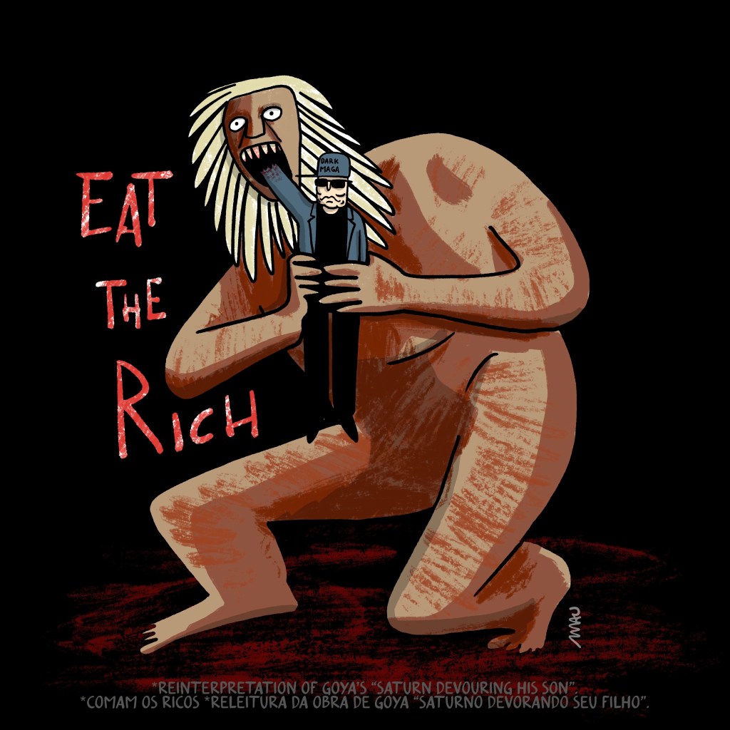English / Português

Cartoon: A reinterpretation of Goya’s “Saturn Devouring His Son”. Under the title “Eat the Rich”, Saturn is depicted devouring Elon, who is performing a Nazi salute with the remains of his partially devoured arm.

Cartum: Releitura do “Saturno devorando seu filho” do Goya. Sob o título “Comam os ricos” está Saturno, devorando Elon, que faz a saudação nazista com seu braço parcialmente devorado.